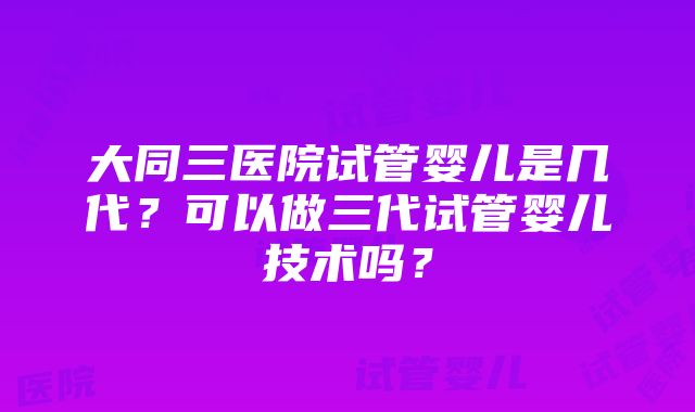 大同三医院试管婴儿是几代？可以做三代试管婴儿技术吗？