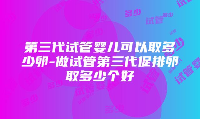 第三代试管婴儿可以取多少卵-做试管第三代促排卵取多少个好