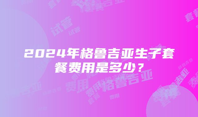 2024年格鲁吉亚生子套餐费用是多少？