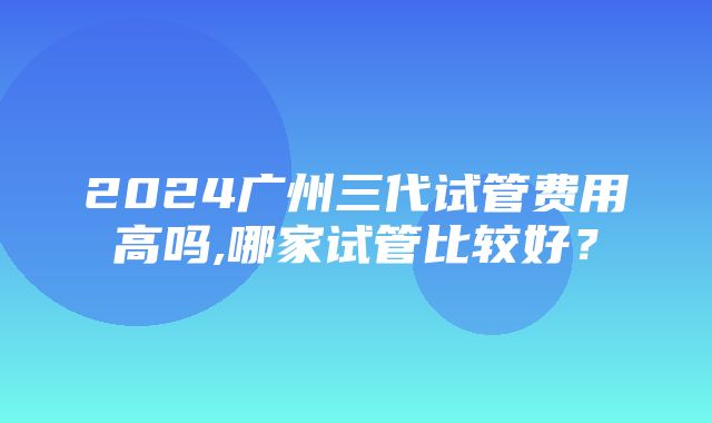 2024广州三代试管费用高吗,哪家试管比较好？