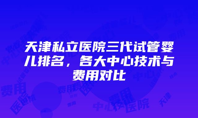 天津私立医院三代试管婴儿排名，各大中心技术与费用对比