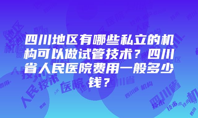 四川地区有哪些私立的机构可以做试管技术？四川省人民医院费用一般多少钱？