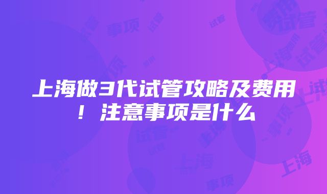 上海做3代试管攻略及费用！注意事项是什么