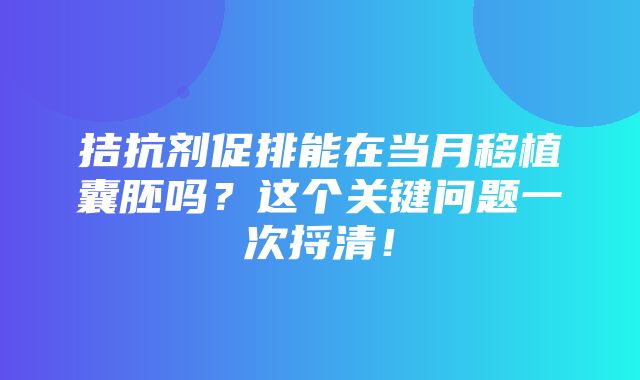 拮抗剂促排能在当月移植囊胚吗？这个关键问题一次捋清！