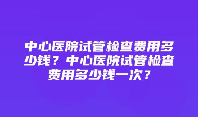 中心医院试管检查费用多少钱？中心医院试管检查费用多少钱一次？