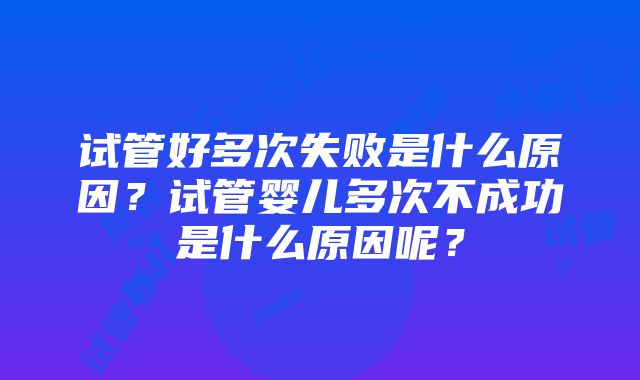 试管好多次失败是什么原因？试管婴儿多次不成功是什么原因呢？