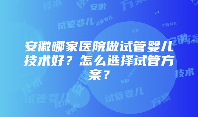 安徽哪家医院做试管婴儿技术好？怎么选择试管方案？