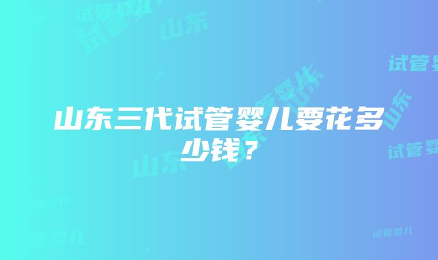 山东三代试管婴儿要花多少钱？