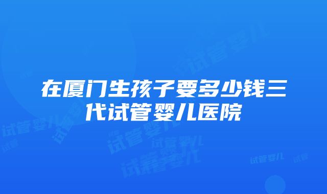 在厦门生孩子要多少钱三代试管婴儿医院