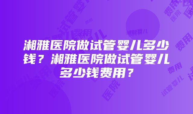 湘雅医院做试管婴儿多少钱？湘雅医院做试管婴儿多少钱费用？