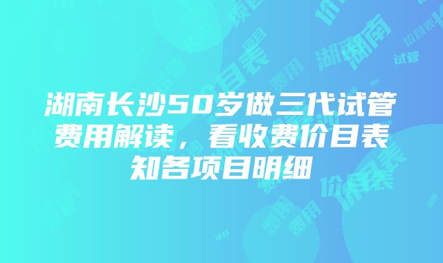 湖南长沙50岁做三代试管费用解读，看收费价目表知各项目明细