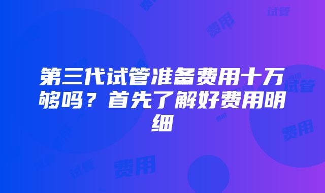 第三代试管准备费用十万够吗？首先了解好费用明细