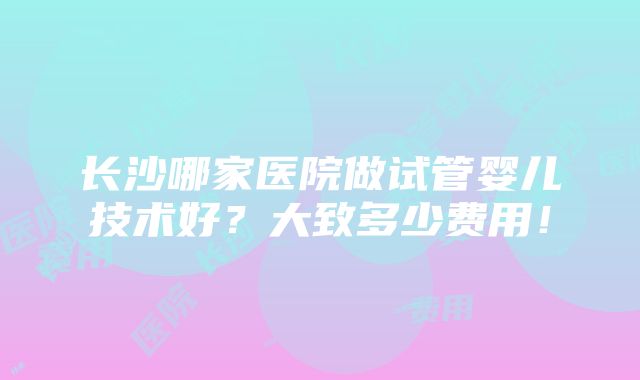 长沙哪家医院做试管婴儿技术好？大致多少费用！