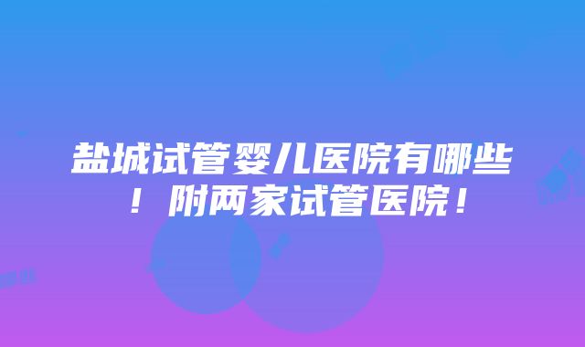 盐城试管婴儿医院有哪些！附两家试管医院！