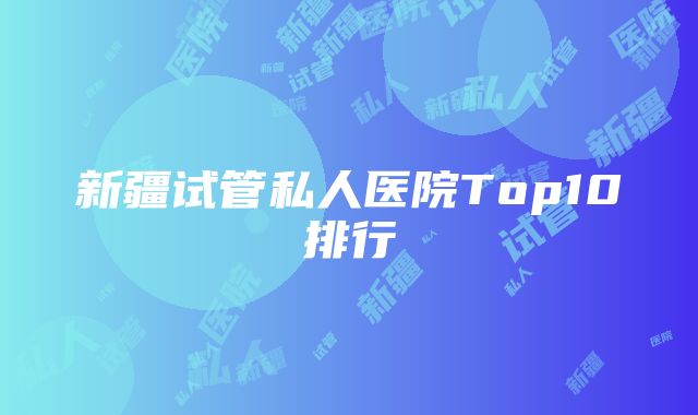 新疆试管私人医院Top10排行