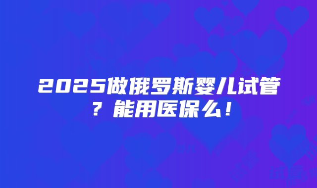 2025做俄罗斯婴儿试管？能用医保么！