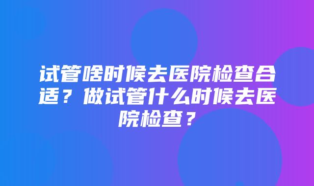 试管啥时候去医院检查合适？做试管什么时候去医院检查？