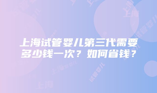 上海试管婴儿第三代需要多少钱一次？如何省钱？