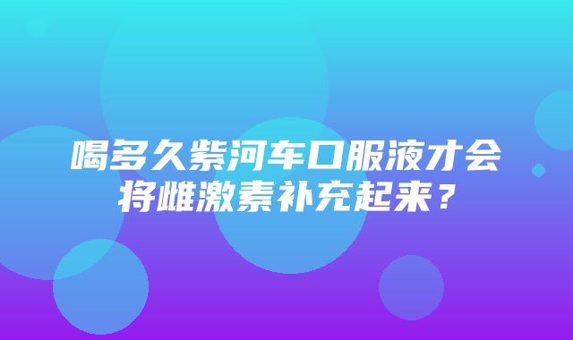 喝多久紫河车口服液才会将雌激素补充起来？