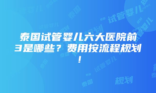 泰国试管婴儿六大医院前3是哪些？费用按流程规划！