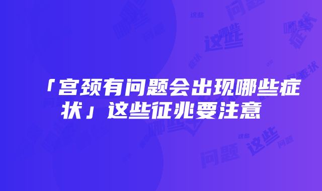 「宫颈有问题会出现哪些症状」这些征兆要注意