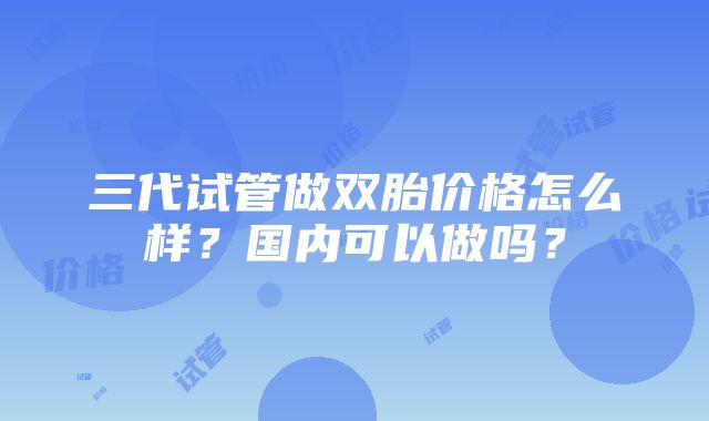 三代试管做双胎价格怎么样？国内可以做吗？