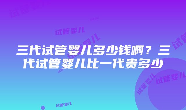 三代试管婴儿多少钱啊？三代试管婴儿比一代贵多少