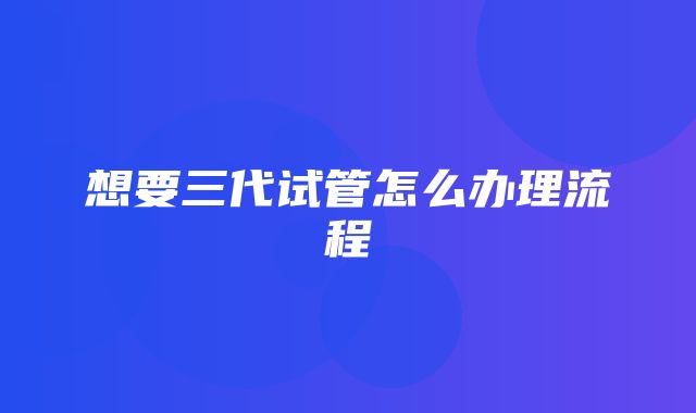 想要三代试管怎么办理流程