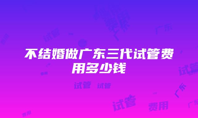 不结婚做广东三代试管费用多少钱