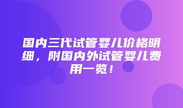 国内三代试管婴儿价格明细，附国内外试管婴儿费用一览！