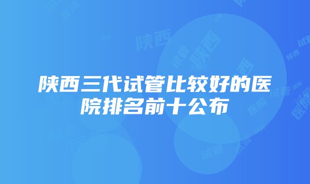 陕西三代试管比较好的医院排名前十公布