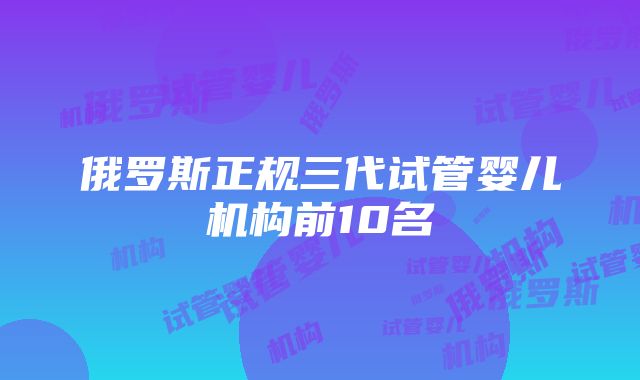 俄罗斯正规三代试管婴儿机构前10名