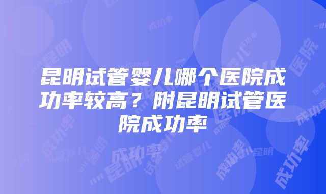 昆明试管婴儿哪个医院成功率较高？附昆明试管医院成功率