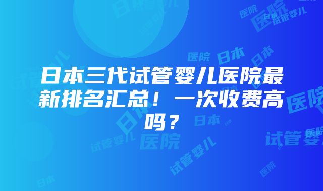 日本三代试管婴儿医院最新排名汇总！一次收费高吗？