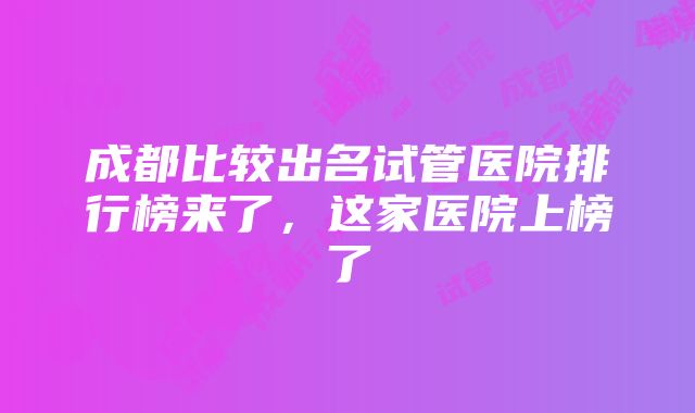 成都比较出名试管医院排行榜来了，这家医院上榜了