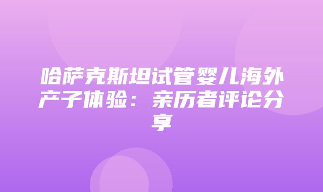 哈萨克斯坦试管婴儿海外产子体验：亲历者评论分享