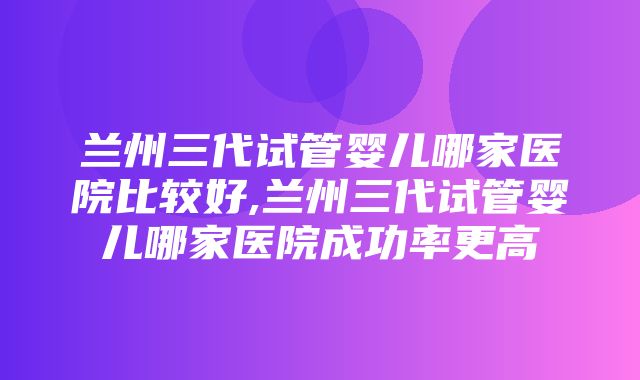 兰州三代试管婴儿哪家医院比较好,兰州三代试管婴儿哪家医院成功率更高