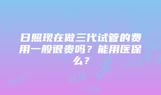 日照现在做三代试管的费用一般很贵吗？能用医保么？