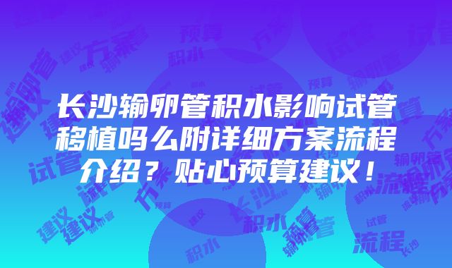 长沙输卵管积水影响试管移植吗么附详细方案流程介绍？贴心预算建议！