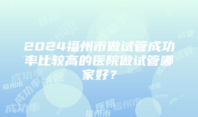 2024福州市做试管成功率比较高的医院做试管哪家好？