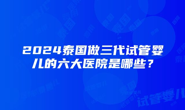 2024泰国做三代试管婴儿的六大医院是哪些？