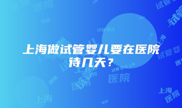 上海做试管婴儿要在医院待几天？