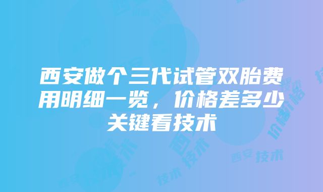 西安做个三代试管双胎费用明细一览，价格差多少关键看技术