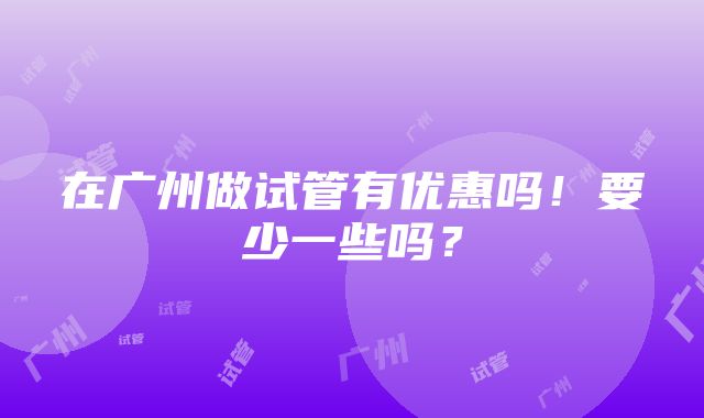 在广州做试管有优惠吗！要少一些吗？