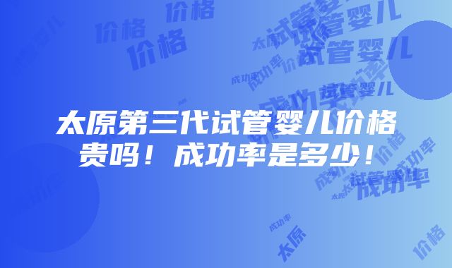 太原第三代试管婴儿价格贵吗！成功率是多少！