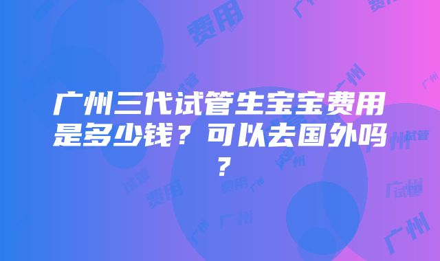 广州三代试管生宝宝费用是多少钱？可以去国外吗？