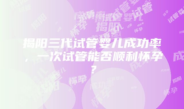 揭阳三代试管婴儿成功率，一次试管能否顺利怀孕？