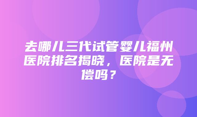 去哪儿三代试管婴儿福州医院排名揭晓，医院是无偿吗？