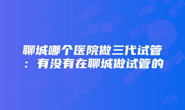 聊城哪个医院做三代试管：有没有在聊城做试管的