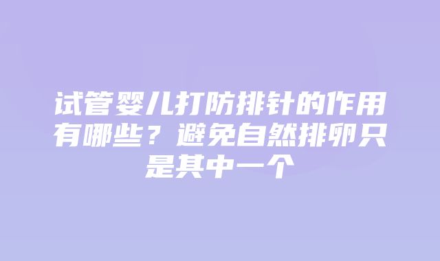 试管婴儿打防排针的作用有哪些？避免自然排卵只是其中一个